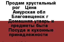 Продам хрустальный рог › Цена ­ 500 - Амурская обл., Благовещенск г. Домашняя утварь и предметы быта » Посуда и кухонные принадлежности   